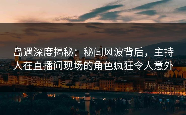 岛遇深度揭秘：秘闻风波背后，主持人在直播间现场的角色疯狂令人意外
