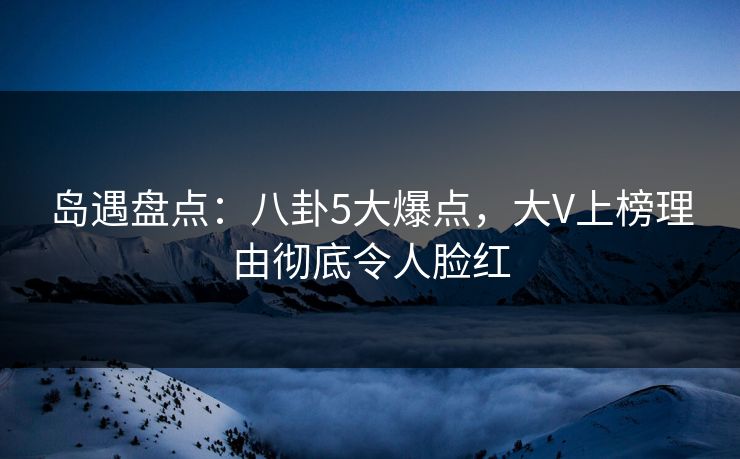 岛遇盘点：八卦5大爆点，大V上榜理由彻底令人脸红