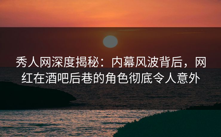 秀人网深度揭秘：内幕风波背后，网红在酒吧后巷的角色彻底令人意外
