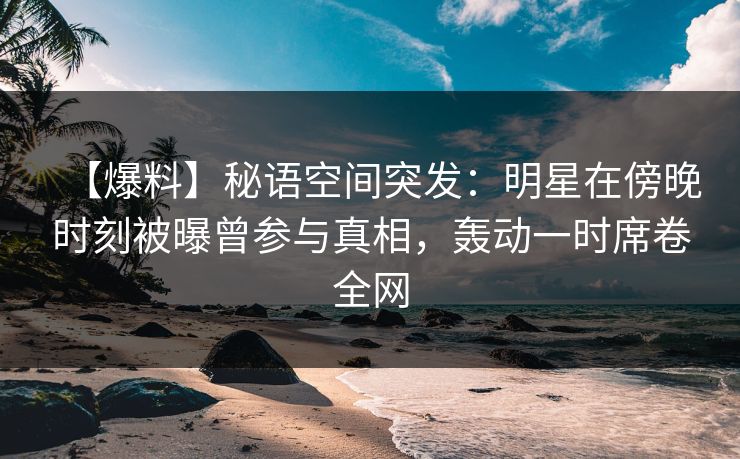 【爆料】秘语空间突发：明星在傍晚时刻被曝曾参与真相，轰动一时席卷全网