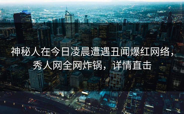 神秘人在今日凌晨遭遇丑闻爆红网络，秀人网全网炸锅，详情直击