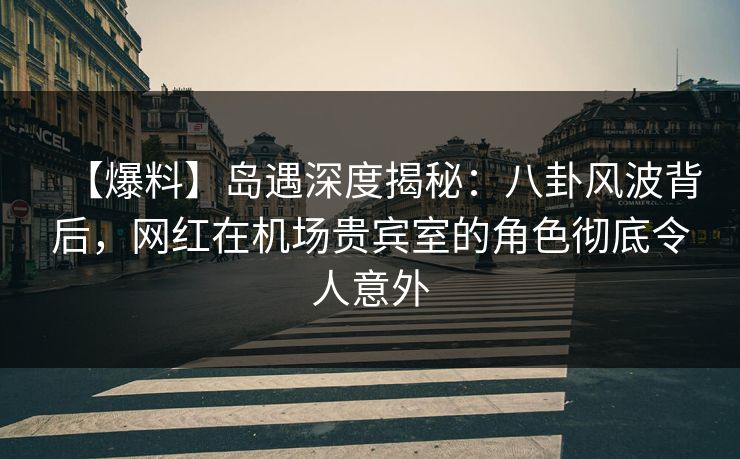 【爆料】岛遇深度揭秘：八卦风波背后，网红在机场贵宾室的角色彻底令人意外