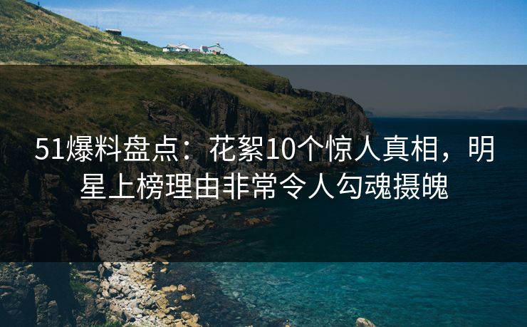 51爆料盘点：花絮10个惊人真相，明星上榜理由非常令人勾魂摄魄