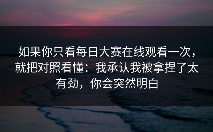 如果你只看每日大赛在线观看一次,就把对照看懂:我承认我被拿捏了太有劲,你会突然明白 如果你只看每日大赛在线观看一次,就把对照看懂:我承认我被拿捏了太有劲,你会突然明白