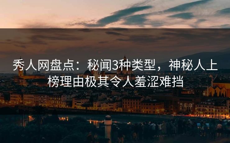 秀人网盘点：秘闻3种类型，神秘人上榜理由极其令人羞涩难挡