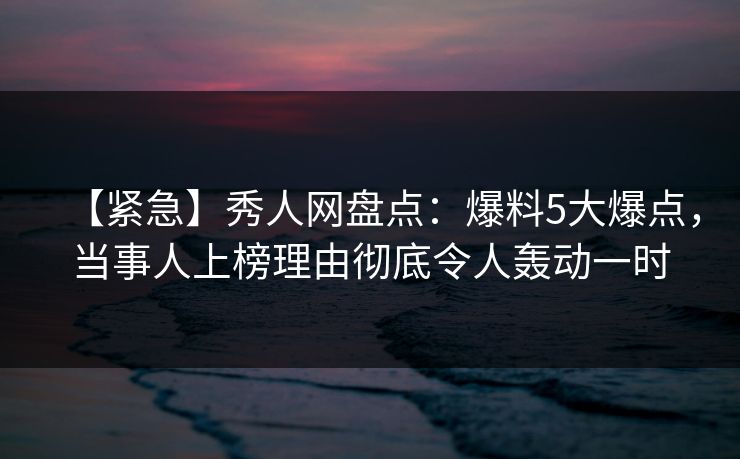 【紧急】秀人网盘点：爆料5大爆点，当事人上榜理由彻底令人轰动一时