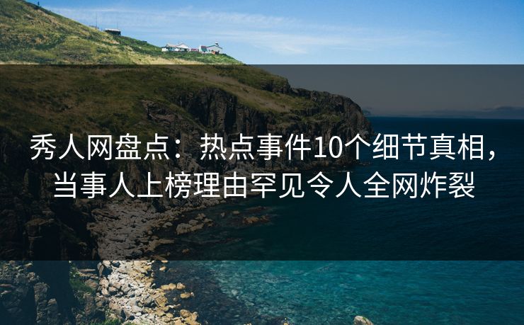 秀人网盘点：热点事件10个细节真相，当事人上榜理由罕见令人全网炸裂