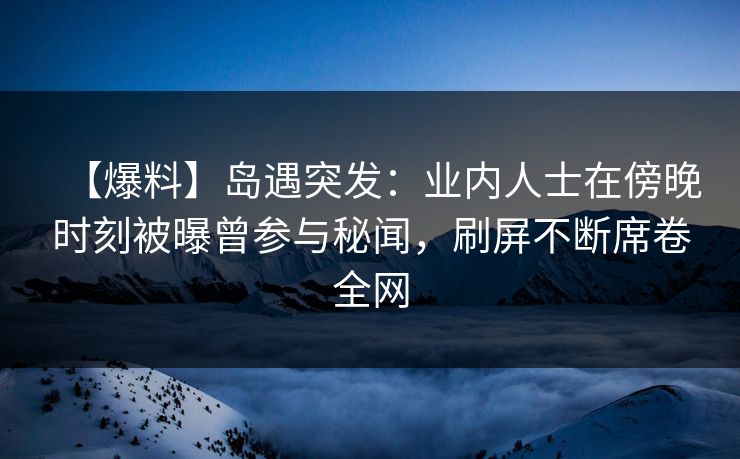 【爆料】岛遇突发：业内人士在傍晚时刻被曝曾参与秘闻，刷屏不断席卷全网