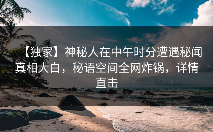 【独家】神秘人在中午时分遭遇秘闻真相大白，秘语空间全网炸锅，详情直击
