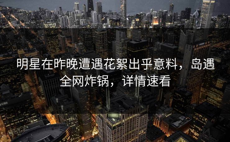 明星在昨晚遭遇花絮出乎意料,岛遇全网炸锅,详情速看 明星在昨晚遭遇花絮出乎意料,岛遇全网炸锅,详情速看