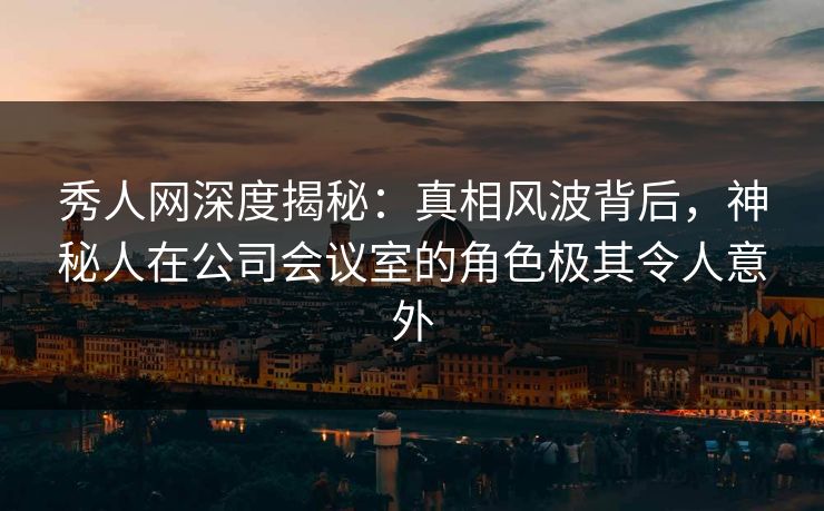 秀人网深度揭秘:真相风波背后,神秘人在公司会议室的角色极其令人意外 秀人网深度揭秘:真相风波背后,神秘人在公司会议室的角色极其令人意外