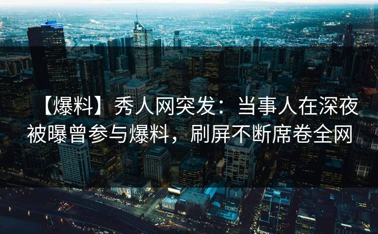 【爆料】秀人网突发：当事人在深夜被曝曾参与爆料，刷屏不断席卷全网
