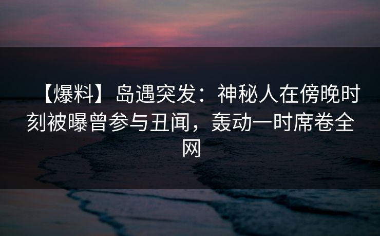 【爆料】岛遇突发：神秘人在傍晚时刻被曝曾参与丑闻，轰动一时席卷全网
