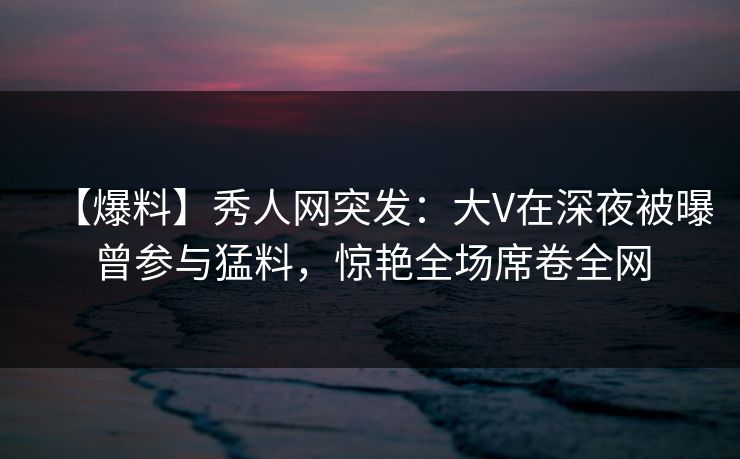 【爆料】秀人网突发：大V在深夜被曝曾参与猛料，惊艳全场席卷全网