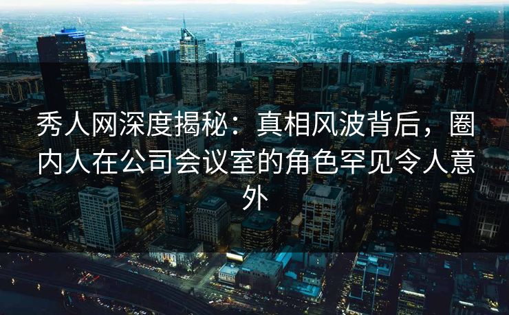 秀人网深度揭秘:真相风波背后,圈内人在公司会议室的角色罕见令人意外 秀人网深度揭秘:真相风波背后,圈内人在公司会议室的角色罕见令人意外