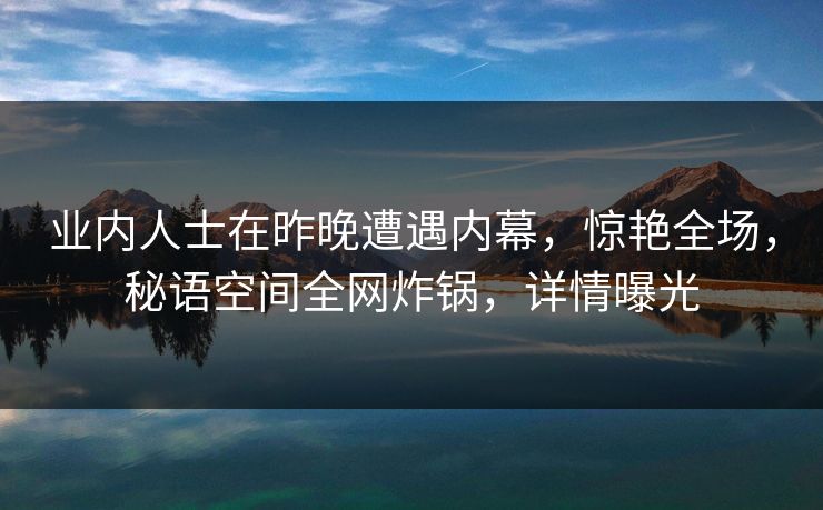 业内人士在昨晚遭遇内幕,惊艳全场,秘语空间全网炸锅,详情曝光 业内人士在昨晚遭遇内幕,惊艳全场,秘语空间全网炸锅,详情曝光