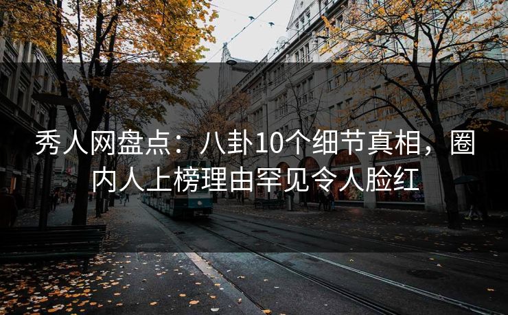 秀人网盘点：八卦10个细节真相，圈内人上榜理由罕见令人脸红