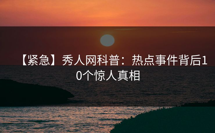 【紧急】秀人网科普：热点事件背后10个惊人真相