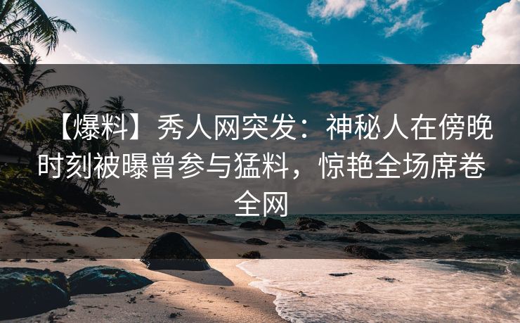 【爆料】秀人网突发:神秘人在傍晚时刻被曝曾参与猛料,惊艳全场席卷全网 【爆料】秀人网突发:神秘人在傍晚时刻被曝曾参与猛料,惊艳全场席卷全网