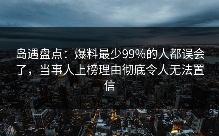 岛遇盘点：爆料最少99%的人都误会了，当事人上榜理由彻底令人无法置信