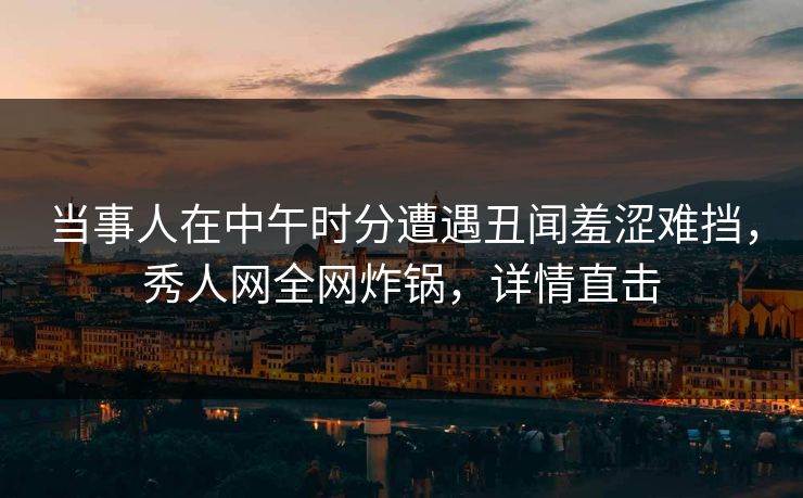 当事人在中午时分遭遇丑闻羞涩难挡，秀人网全网炸锅，详情直击