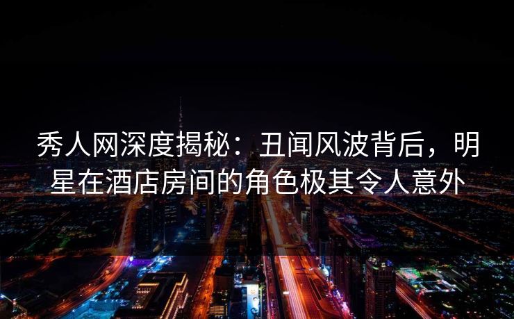 秀人网深度揭秘:丑闻风波背后,明星在酒店房间的角色极其令人意外 秀人网深度揭秘:丑闻风波背后,明星在酒店房间的角色极其令人意外