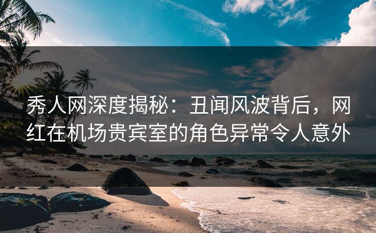 秀人网深度揭秘:丑闻风波背后,网红在机场贵宾室的角色异常令人意外 秀人网深度揭秘:丑闻风波背后,网红在机场贵宾室的角色异常令人意外