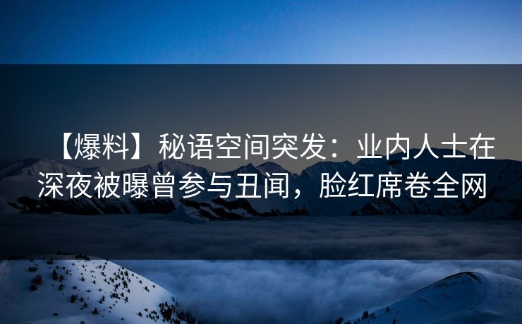 【爆料】秘语空间突发:业内人士在深夜被曝曾参与丑闻,脸红席卷全网 【爆料】秘语空间突发:业内人士在深夜被曝曾参与丑闻,脸红席卷全网
