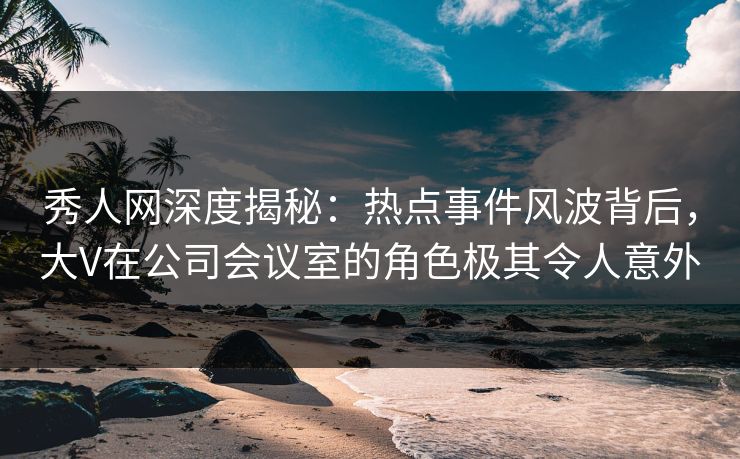 秀人网深度揭秘：热点事件风波背后，大V在公司会议室的角色极其令人意外