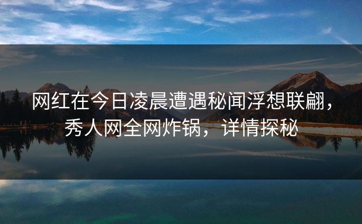 网红在今日凌晨遭遇秘闻浮想联翩，秀人网全网炸锅，详情探秘