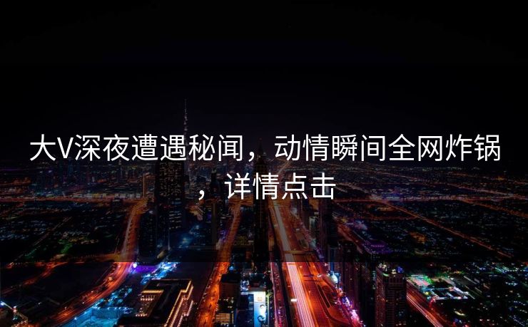 大V深夜遭遇秘闻，动情瞬间全网炸锅，详情点击