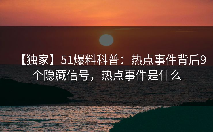 【独家】51爆料科普：热点事件背后9个隐藏信号，热点事件是什么
