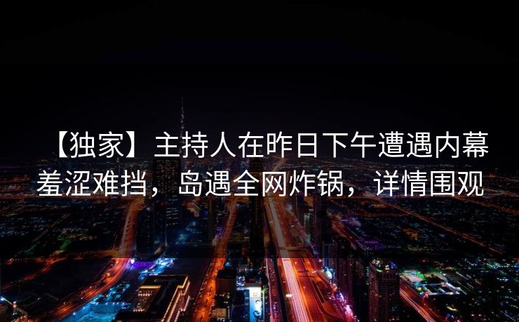 【独家】主持人在昨日下午遭遇内幕 羞涩难挡，岛遇全网炸锅，详情围观