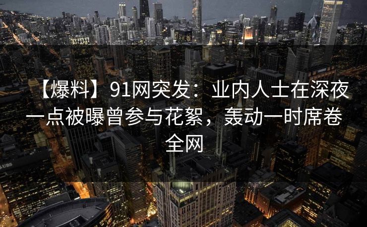 【爆料】91网突发：业内人士在深夜一点被曝曾参与花絮，轰动一时席卷全网
