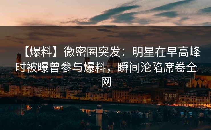 【爆料】微密圈突发：明星在早高峰时被曝曾参与爆料，瞬间沦陷席卷全网