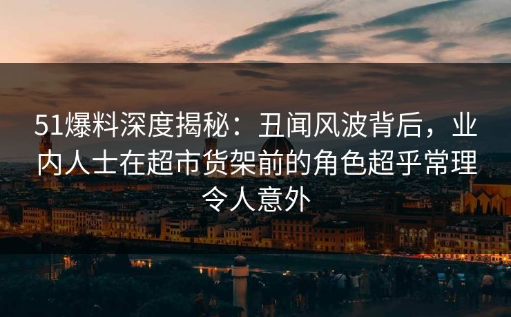 51爆料深度揭秘：丑闻风波背后，业内人士在超市货架前的角色超乎常理令人意外