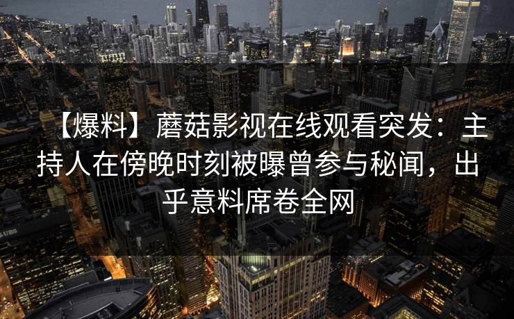 【爆料】蘑菇影视在线观看突发:主持人在傍晚时刻被曝曾参与秘闻,出乎意料席卷全网 【爆料】蘑菇影视在线观看突发:主持人在傍晚时刻被曝曾参与秘闻,出乎意料席卷全网