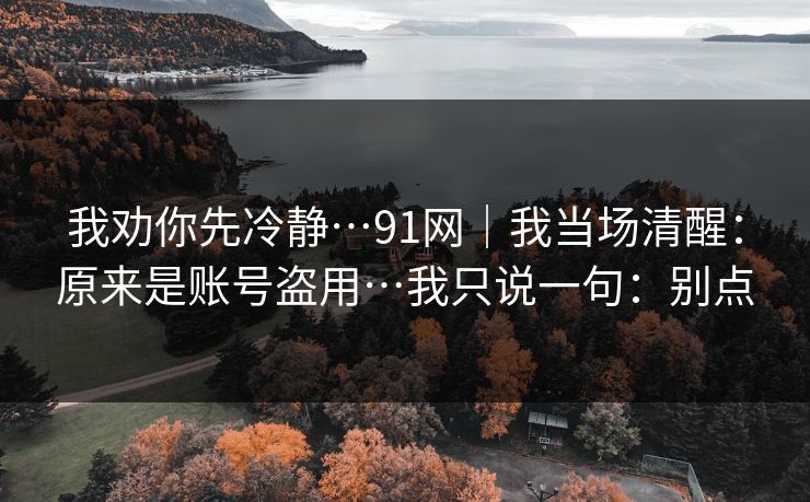 我劝你先冷静…91网｜我当场清醒：原来是账号盗用…我只说一句：别点
