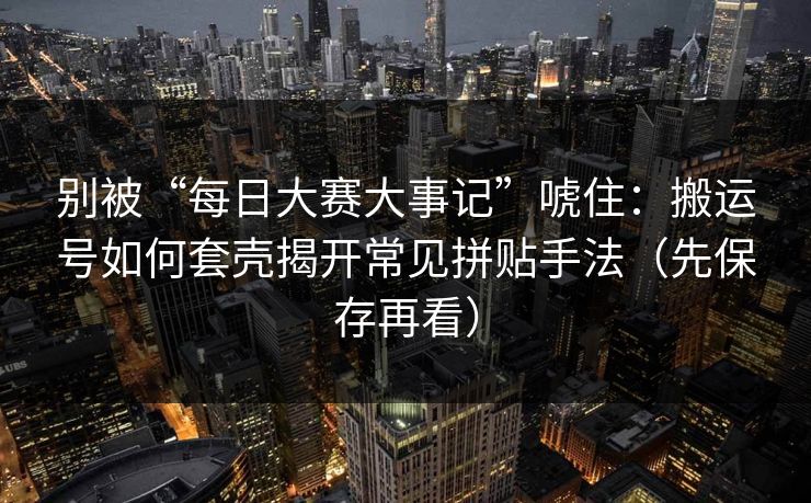 别被“每日大赛大事记”唬住:搬运号如何套壳揭开常见拼贴手法(先保存再看) 别被“每日大赛大事记”唬住:搬运号如何套壳揭开常见拼贴手法(先保存再看)