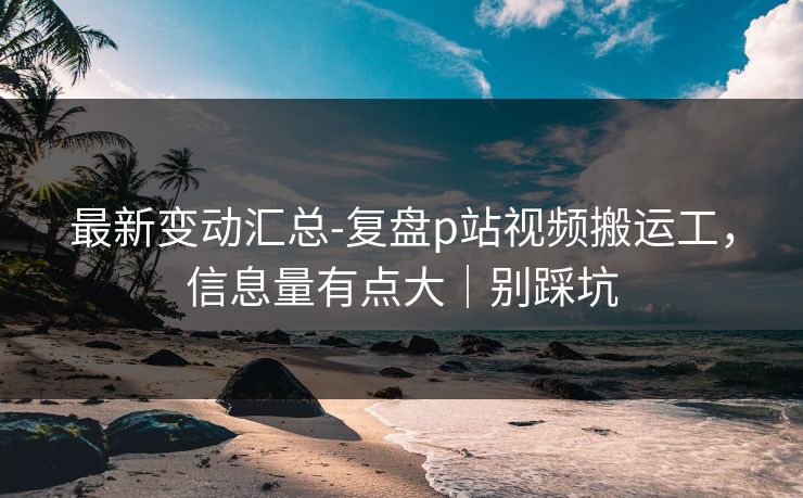 最新变动汇总-复盘p站视频搬运工，信息量有点大｜别踩坑
