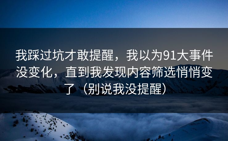 我踩过坑才敢提醒，我以为91大事件没变化，直到我发现内容筛选悄悄变了（别说我没提醒）