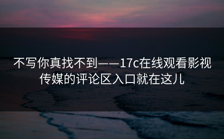 不写你真找不到——17c在线观看影视传媒的评论区入口就在这儿