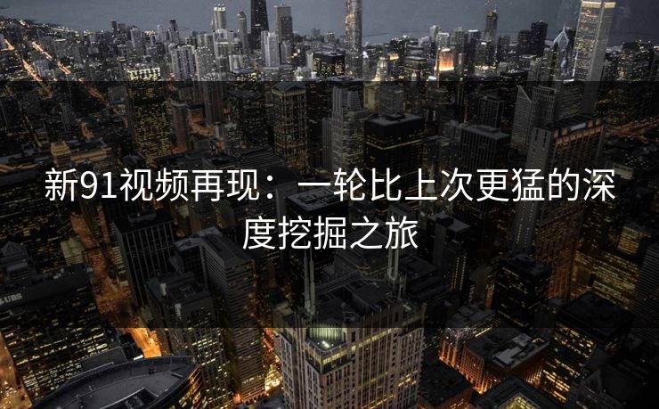 新91视频再现：一轮比上次更猛的深度挖掘之旅