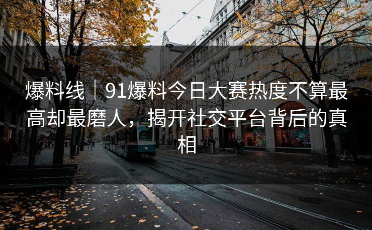 爆料线|91爆料今日大赛热度不算最高却最磨人,揭开社交平台背后的真相 爆料线|91爆料今日大赛热度不算最高却最磨人,揭开社交平台背后的真相